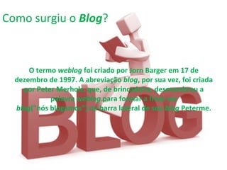 O termo weblog foi criado por Jorn Barger em 17 de
dezembro de 1997. A abreviação blog, por sua vez, foi criada
por Peter Merholz, que, de brincadeira, desmembrou a
palavra weblog para formar a frase we
blog("nós blogamos") na barra lateral de seu blog Peterme.
Como surgiu o Blog?
 