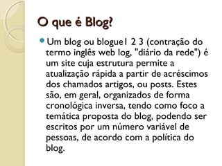 O que é Blog?O que é Blog?
Um blog ou blogue1 2 3 (contração do
termo inglês web log, "diário da rede") é
um site cuja estrutura permite a
atualização rápida a partir de acréscimos
dos chamados artigos, ou posts. Estes
são, em geral, organizados de forma
cronológica inversa, tendo como foco a
temática proposta do blog, podendo ser
escritos por um número variável de
pessoas, de acordo com a política do
blog.
 