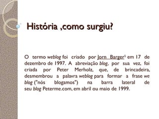 História ,como surgiu?História ,como surgiu?
O termo weblog foi criado por Jorn Barger5
 em 17 de
dezembro de 1997. A abreviação blog, por sua vez, foi
criada por Peter Merholz, que, de brincadeira,
desmembrou a palavra weblog para formar a frase we
blog ("nós blogamos") na barra lateral de
seu blog Peterme.com, em abril ou maio de 1999.
 