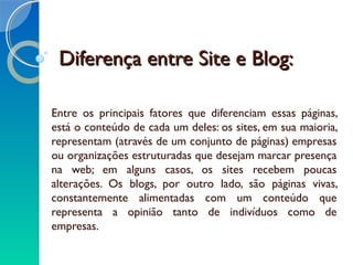 Diferença entre Site e Blog:Diferença entre Site e Blog:
Entre os principais fatores que diferenciam essas páginas,
está o conteúdo de cada um deles: os sites, em sua maioria,
representam (através de um conjunto de páginas) empresas
ou organizações estruturadas que desejam marcar presença
na web; em alguns casos, os sites recebem poucas
alterações. Os blogs, por outro lado, são páginas vivas,
constantemente alimentadas com um conteúdo que
representa a opinião tanto de indivíduos como de
empresas.
 