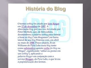 O termo weblog foi criado por Jorn Barger
em 17 de dezembro de 1997. A
abreviação blog, por sua vez, foi criada por
Peter Merholz, que, de brincadeira,
desmembrou a palavra weblog para formar
a frase we blog ("nós blogamos") na barra
lateral de seu blog Peterme.com, em abril
ou maio de 1999. Pouco depois, Evan
Williams do Pyra Labs usou blog tanto
como substantivo quanto verbo (to blog ou
"blogar", significando "editar ou postar em
um weblog"), aplicando a
palavra blogger em conjunção com o
serviço Blogger, da Pyra Labs, o que levou
à popularização dos termos.
 