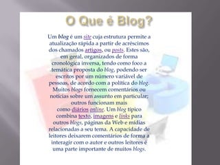 Um blog é um site cuja estrutura permite a
atualização rápida a partir de acréscimos
dos chamados artigos, ou posts. Estes são,
em geral, organizados de forma
cronológica inversa, tendo como foco a
temática proposta do blog, podendo ser
escritos por um número variável de
pessoas, de acordo com a política do blog.
Muitos blogs fornecem comentários ou
notícias sobre um assunto em particular;
outros funcionam mais
como diários online. Um blog típico
combina texto, imagens e links para
outros blogs, páginas da Web e mídias
relacionadas a seu tema. A capacidade de
leitores deixarem comentários de forma a
interagir com o autor e outros leitores é
uma parte importante de muitos blogs.
 