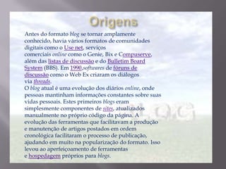 Antes do formato blog se tornar amplamente
conhecido, havia vários formatos de comunidades
digitais como o Use net, serviços
comerciais online como o Genie, Bix e Compuserve,
além das listas de discussão e do Bulletim Board
System (BBS). Em 1990,softwares de fóruns de
discussão como o Web Ex criaram os diálogos
via threads.
O blog atual é uma evolução dos diários online, onde
pessoas mantinham informações constantes sobre suas
vidas pessoais. Estes primeiros blogs eram
simplesmente componentes de sites, atualizados
manualmente no próprio código da página. A
evolução das ferramentas que facilitavam a produção
e manutenção de artigos postados em ordem
cronológica facilitaram o processo de publicação,
ajudando em muito na popularização do formato. Isso
levou ao aperfeiçoamento de ferramentas
e hospedagem próprios para blogs.
 