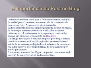 Conhecidos também como post, a forma substantiva anglófona
do verbo "postar", refere-se a uma entrada de texto efetuada
num weblog/blog. As postagens são organizadas
tradicionalmente de forma cronologicamente inversa na página,
de forma que as informações mais atualizadas aparecem
primeiro, ou colocada ao contrário, a postagem mais antiga
aparece em primeiro, sendo opção do blogueiro.
Um artigo deve seguir a temática proposta pelo blog e, embora
permita uma enorme liberdade opinativa, seu conteúdo está
sujeito às mesmas regras legais de outras fontes, de modo que
seu autor pode vir a ser responsabilizado juridicamente por
aquilo que escreve.
Atualmente, a maioria dos blogs é compatível com o recurso de
inserção de imagens, vídeos, áudio nos artigos.
 