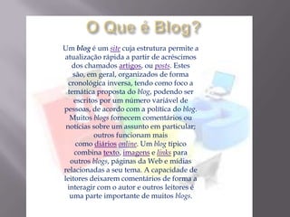 Um blog é um site cuja estrutura permite a
atualização rápida a partir de acréscimos
dos chamados artigos, ou posts. Estes
são, em geral, organizados de forma
cronológica inversa, tendo como foco a
temática proposta do blog, podendo ser
escritos por um número variável de
pessoas, de acordo com a política do blog.
Muitos blogs fornecem comentários ou
notícias sobre um assunto em particular;
outros funcionam mais
como diários online. Um blog típico
combina texto, imagens e links para
outros blogs, páginas da Web e mídias
relacionadas a seu tema. A capacidade de
leitores deixarem comentários de forma a
interagir com o autor e outros leitores é
uma parte importante de muitos blogs.
 