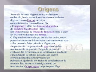 Antes do formato blog se tornar amplamente
conhecido, havia vários formatos de comunidades
digitais como o Use net, serviços
comerciais online como o Genie, Bix
e Compuserve, além das listas de discussão e
do Bulletim Board System (BBS).
Em 1990,softwares de fóruns de discussão como o Web
Ex criaram os diálogos via threads.
O blog atual é uma evolução dos diários online, onde
pessoas mantinham informações constantes sobre suas
vidas pessoais. Estes primeiros blogs eram
simplesmente componentes de sites, atualizados
manualmente no próprio código da página. A
evolução das ferramentas que facilitavam a produção
e manutenção de artigos postados em ordem
cronológica facilitaram o processo de
publicação, ajudando em muito na popularização do
formato. Isso levou ao aperfeiçoamento de
ferramentas e hospedagem próprios para blogs.
 