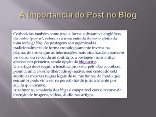 Conhecidos também como post, a forma substantiva anglófona
do verbo "postar", refere-se a uma entrada de texto efetuada
num weblog/blog. As postagens são organizadas
tradicionalmente de forma cronologicamente inversa na
página, de forma que as informações mais atualizadas aparecem
primeiro, ou colocada ao contrário, a postagem mais antiga
aparece em primeiro, sendo opção do blogueiro.
Um artigo deve seguir a temática proposta pelo blog e, embora
permita uma enorme liberdade opinativa, seu conteúdo está
sujeito às mesmas regras legais de outras fontes, de modo que
seu autor pode vir a ser responsabilizado juridicamente por
aquilo que escreve.
Atualmente, a maioria dos blogs é compatível com o recurso de
inserção de imagens, vídeos, áudio nos artigos.
 