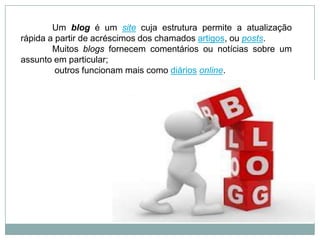 Um blog é um site cuja estrutura permite a atualização
rápida a partir de acréscimos dos chamados artigos, ou posts.
Muitos blogs fornecem comentários ou notícias sobre um
assunto em particular;
outros funcionam mais como diários online.
 
