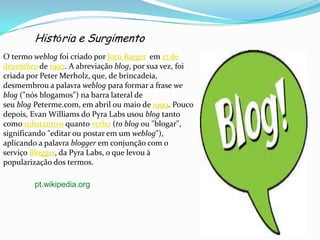 História e Surgimento
O termo weblog foi criado por Jorn Barger em 17 de
dezembro de 1997. A abreviação blog, por sua vez, foi
criada por Peter Merholz, que, de brincadeia,
desmembrou a palavra weblog para formar a frase we
blog ("nós blogamos") na barra lateral de
seu blog Peterme.com, em abril ou maio de 1999. Pouco
depois, Evan Williams do Pyra Labs usou blog tanto
como substantivo quanto verbo (to blog ou "blogar",
significando "editar ou postar em um weblog"),
aplicando a palavra blogger em conjunção com o
serviço Blogger, da Pyra Labs, o que levou à
popularização dos termos.
pt.wikipedia.org
 