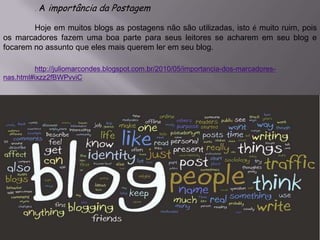 . A importância da Postagem
Hoje em muitos blogs as postagens não são utilizadas, isto é muito ruim, pois
os marcadores fazem uma boa parte para seus leitores se acharem em seu blog e
focarem no assunto que eles mais querem ler em seu blog.
http://juliomarcondes.blogspot.com.br/2010/05/importancia-dos-marcadores-
nas.html#ixzz2fBWPvviC
 
