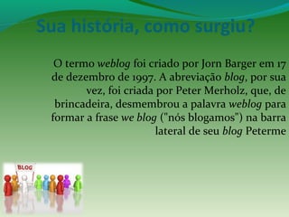 Sua história, como surgiu?
O termo weblog foi criado por Jorn Barger em 17 
de dezembro de 1997. A abreviação blog, por sua 
vez, foi criada por Peter Merholz, que, de 
brincadeira, desmembrou a palavra weblog para 
formar a frase we blog ("nós blogamos") na barra 
lateral de seu blog Peterme
 