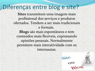 Diferenças entre blog e site?
Sites transmitem uma imagem mais 
profissional dos serviços e produtos 
ofertados. Tendem a ser mais tradicionais 
e formais. 
Blogs são mais espontâneos e tem 
conteúdos mais flexíveis, expressando 
opiniões pessoais. Normalmente 
permitem mais interatividade com os 
internautas.
 
