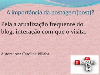 A importância da postagem(post)?
Pela a atualização frequente do 
blog, interação com que o visita.
Autora: Ana Caroline Villaba
 