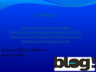 Créditos:
http://pt.wikipedia.org/wiki/Blog
9
http://pt.wikipedia.org/wiki/Blog#Hist.C3.B3ria
http://www.conceitoideal.com.br/Sites/qual-a-
diferenca-entre-blog-e-site.html
Autoras: Maria Claudia e
Ana Caroline.
 
