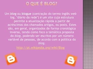 Um blog ou blogue (contração do termo inglês web
log, "diário da rede") é um site cuja estrutura
permite a atualização rápida a partir de
acréscimos dos chamados artigos, ou posts. Estes
são, em geral, organizados de forma cronológica
inversa, tendo como foco a temática proposta
do blog, podendo ser escritos por um número
variável de pessoas, de acordo com a política do
blog.
http://pt.wikipedia.org/wiki/Blog
 