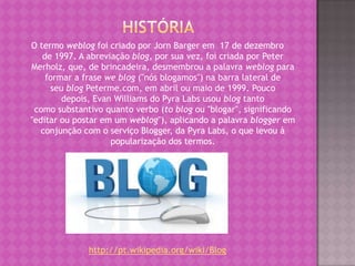 O termo weblog foi criado por Jorn Barger em 17 de dezembro
de 1997. A abreviação blog, por sua vez, foi criada por Peter
Merholz, que, de brincadeira, desmembrou a palavra weblog para
formar a frase we blog ("nós blogamos") na barra lateral de
seu blog Peterme.com, em abril ou maio de 1999. Pouco
depois, Evan Williams do Pyra Labs usou blog tanto
como substantivo quanto verbo (to blog ou "blogar", significando
"editar ou postar em um weblog"), aplicando a palavra blogger em
conjunção com o serviço Blogger, da Pyra Labs, o que levou à
popularização dos termos.
http://pt.wikipedia.org/wiki/Blog
 