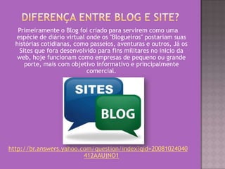 Primeiramente o Blog foi criado para servirem como uma
espécie de diário virtual onde os "Blogueiros" postariam suas
histórias cotidianas, como passeios, aventuras e outros, Já os
Sites que fora desenvolvido para fins militares no inicio da
web, hoje funcionam como empresas de pequeno ou grande
porte, mais com objetivo informativo e principalmente
comercial.
http://br.answers.yahoo.com/question/index?qid=20081024040
412AAUjNO1
 