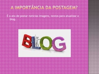 É o ato de postar noticias imagens, textos para atualizar o
blog.
 