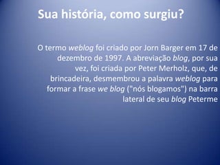 Sua história, como surgiu?
O termo weblog foi criado por Jorn Barger em 17 de
dezembro de 1997. A abreviação blog, por sua
vez, foi criada por Peter Merholz, que, de
brincadeira, desmembrou a palavra weblog para
formar a frase we blog ("nós blogamos") na barra
lateral de seu blog Peterme
 