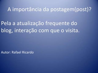 A importância da postagem(post)?
Pela a atualização frequente do
blog, interação com que o visita.
Autor: Rafael Ricardo
 