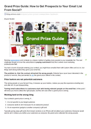 Grand Prize Guide: How to Get Prospects to Your Email List
From Social?
blog.antavo.com /en/grand-prize-contest-sweepstakes-f acebook/
Zsuz si Sz abó

Running sweepstakes and contests is a classic method of getting more people to your newsletter list. The real
challenge though is to turn the subscribers to paying cust omers! And this is where most marketing
professionals f ail.
You had a bunch of people entering your contest, you might have emailed them with custom offers and so on, but
things went wrong before they get to your email list…
The problem is, t hat t he cont est at t ract ed t he wrong people. Entrants have never been interested in the
product or service, they just wanted to win the grand priz e offered in the contest.

Prize hunt ers are not pot ent ial cust omers
The wrong people on your list won’t buy, it messes up your metrics, makes you pay the expensive emailing tool,
and after all, it’s just disappointing.
Turning email subscribers t o cust omers st art wit h having relevant people on t he email list . In this post I
will show you how to attract the right people, but first, let’s see when a grand priz e is wrong.

Working hard on t he wrong t hing
Your contest’s grand priz e is wrong, if…
1. it is not specific to your target audience
2. everyone wants to win it because it’s an awesome product
3. it’s an expensive gadget or another company’s gift card
Typically giving away gift cards from known vendors or an iPhone will not attract your customers. Everyone would
want to win it. Unless you define your customers as everyone, the grand priz e attracted the wrong people.

 