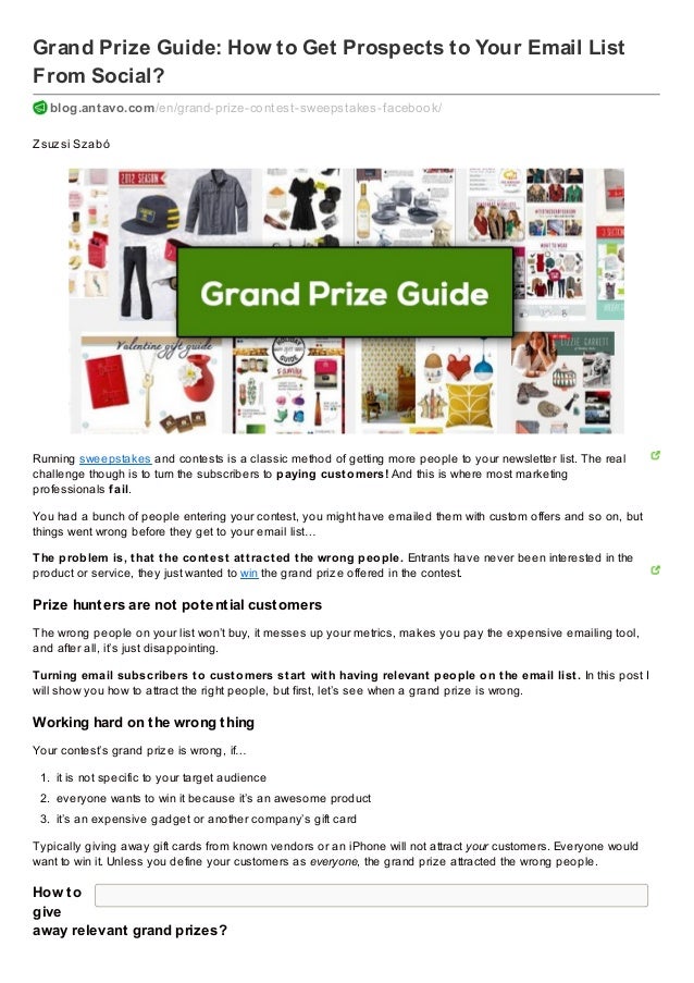 Grand Prize Guide: How to Get Prospects to Your Email List
From Social?
blog.antavo.com/en/grand-prize-contest-sweepstakes-f acebook/
Zsuzsi Szabó
Running sweepstakes and contests is a classic method of getting more people to your newsletter list. The real
challenge though is to turn the subscribers to paying customers! And this is where most marketing
professionals fail.
You had a bunch of people entering your contest, you might have emailed them with custom offers and so on, but
things went wrong before they get to your email list…
The problem is, that the contest attracted the wrong people. Entrants have never been interested in the
product or service, they just wanted to win the grand prize offered in the contest.
Prize hunters are not potential customers
The wrong people on your list won’t buy, it messes up your metrics, makes you pay the expensive emailing tool,
and after all, it’s just disappointing.
Turning email subscribers to customers start with having relevant people on the email list. In this post I
will show you how to attract the right people, but first, let’s see when a grand prize is wrong.
Working hard on the wrong thing
Your contest’s grand prize is wrong, if…
1. it is not specific to your target audience
2. everyone wants to win it because it’s an awesome product
3. it’s an expensive gadget or another company’s gift card
Typically giving away gift cards from known vendors or an iPhone will not attract your customers. Everyone would
want to win it. Unless you define your customers as everyone, the grand prize attracted the wrong people.
How to
give
away relevant grand prizes?
 