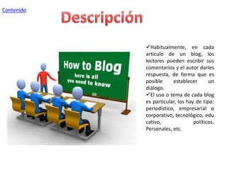 Contenido

Habitualmente, en cada
artículo de un blog, los
lectores pueden escribir sus
comentarios y el autor darles
respuesta, de forma que es
posible
establecer
un
diálogo.
El uso o tema de cada blog
es particular, los hay de tipo:
periodístico, empresarial o
corporativo, tecnológico, edu
cativo,
políticos.
Personales, etc.

 