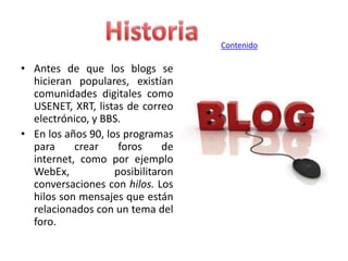Contenido

• Antes de que los blogs se
hicieran populares, existían
comunidades digitales como
USENET, XRT, listas de correo
electrónico, y BBS.
• En los años 90, los programas
para
crear
foros
de
internet, como por ejemplo
WebEx,
posibilitaron
conversaciones con hilos. Los
hilos son mensajes que están
relacionados con un tema del
foro.

 