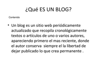 ¿Qué ES UN BLOG?
Contenido

• Un blog es un sitio web periódicamente
actualizado que recopila cronológicamente
textos o artículos de uno o varios autores,
apareciendo primero el mas reciente, donde
el autor conserva siempre el la libertad de
dejar publicado lo que crea permanente .

 