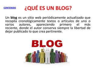 CONTENIDO

¿QUÉ ES UN BLOG?

Un blog es un sitio web periódicamente actualizado que
recopila cronológicamente textos o artículos de uno o
varios autores, apareciendo primero el más
reciente, donde el autor conserva siempre la libertad de
dejar publicado lo que crea pertinente.

 