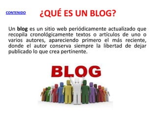 CONTENIDO

¿QUÉ ES UN BLOG?

Un blog es un sitio web periódicamente actualizado que
recopila cronológicamente textos o artículos de uno o
varios autores, apareciendo primero el más reciente,
donde el autor conserva siempre la libertad de dejar
publicado lo que crea pertinente.

 