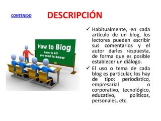 CONTENIDO

DESCRIPCIÓN
 Habitualmente, en cada
artículo de un blog, los
lectores pueden escribir
sus comentarios y el
autor darles respuesta,
de forma que es posible
establecer un diálogo.
 El uso o tema de cada
blog es particular, los hay
de tipo: periodístico,
empresarial
o
corporativo, tecnológico,
educativo,
políticos,
personales, etc.

 
