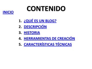 CONTENIDO

INICIO
1.
2.
3.
4.
5.

¿QUÉ ES UN BLOG?
DESCRIPCIÓN
HISTORIA
HERRAMIENTAS DE CREACIÓN
CARACTERÍSTICAS TÉCNICAS

 