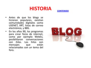 HISTORIA
• Antes de que los blogs se
hicieran populares, existían
comunidades digitales como
USENET, XRT, listas de correo
electrónico, y BBS.
• En los años 90, los programas
para crear foros de internet,
como por ejemplo WebEx,
posibilitaron conversaciones
con hilos. Los hilos son
mensajes
que
están
relacionados con un tema del
foro.

CONTENIDO

 
