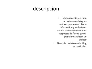 descripcion
• Habitualmente, en cada
articulo de un blog los
autores pueden escribir la
informacion y los lectores
dar sus comentarios y darles
respuesta de forma que es
posible establecer un
dialogo
• El uso de cada tema del blog
es particular: