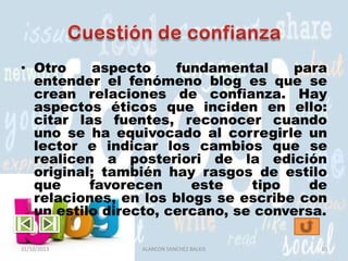 • Otro
aspecto
fundamental
para
entender el fenómeno blog es que se
crean relaciones de confianza. Hay
aspectos éticos que inciden en ello:
citar las fuentes, reconocer cuando
uno se ha equivocado al corregirle un
lector e indicar los cambios que se
realicen a posteriori de la edición
original; también hay rasgos de estilo
que
favorecen
este
tipo
de
relaciones, en los blogs se escribe con
un estilo directo, cercano, se conversa.
31/10/2013

ALARCON SANCHEZ BALKIS

10

 