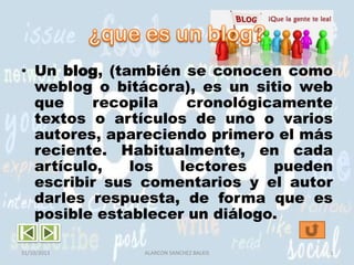 • Un blog, (también se conocen como
weblog o bitácora), es un sitio web
que
recopila
cronológicamente
textos o artículos de uno o varios
autores, apareciendo primero el más
reciente. Habitualmente, en cada
artículo,
los
lectores
pueden
escribir sus comentarios y el autor
darles respuesta, de forma que es
posible establecer un diálogo.
31/10/2013

ALARCON SANCHEZ BALKIS

3

 