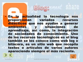 • En la actualidad la tecnología nos
proporcionan
variados
recursos
didácticos que nos ayudan a generar
ambientes
y
situaciones
de
aprendizaje, así como, la integración
de sociedades de conocimiento. Uno
de los recursos tecnológicos es el blog
también se les conoce como web log o
bitácora, es un sitio web que recopila
textos o artículos de varios autores
apareciendo siempre el más reciente.
31/10/2013

ALARCON SANCHEZ BALKIS

4

 