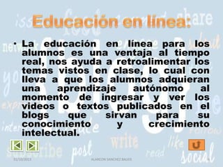 • La educación en línea para los
alumnos es una ventaja al tiempo
real, nos ayuda a retroalimentar los
temas vistos en clase, lo cual con
lleva a que los alumnos adquieran
una
aprendizaje
autónomo
al
momento de ingresar y ver los
videos o textos publicados en el
blogs
que
sirvan
para
su
conocimiento
y
crecimiento
intelectual.
31/10/2013

ALARCON SANCHEZ BALKIS

8

 