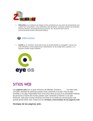 OfficeZilla es un software de trabajo on-line constituido por una serie de herramientas que
pueden ser compartidas, como calendario, lista de tareas, contactos, gestión de proyectos,
accesos directos, almacenamiento de archivos, etc. Se podría decir que es
una herramienta similar a Microsoft Outlook.

EyeOS es un escritorio virtual web al que se accede desde un navegador. Incluye una
suite ofimática y varias aplicaciones colaborativas. Es de código libre y gratuito, y no
requiere instalar ningún software.

SITIOS WEB
Las páginas web son un gran sinónimo de Internet. Gracias a
los sitios web,
una gran cantidad de personas pueden subir contenido a la web. Esto es algo
increíble y era algo impensable hace unos años atrás ya que en la actualidad millones
de personas a través del mundo pueden subir contenido a Internet o a la web.
Entonces, este gran mundo virtual se convierte en el medio de comunicación más
grande jamás antes visto. Estas son las ventajas y desventajas de las páginas web.

Ventajas de las páginas web:

 