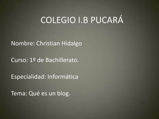 COLEGIO I.B PUCARÁ
Nombre: Christian Hidalgo
Curso: 1º de Bachillerato.
Especialidad: Informática
Tema: Qué es un blog.

 