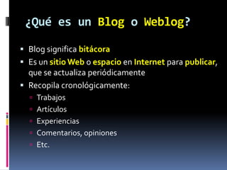 ¿Qué es un Blog o Weblog?
 Blog significa bitácora

 Es un sitio Web o espacio en Internet para publicar,
que se actualiza periódicamente
 Recopila cronológicamente:
 Trabajos
 Artículos
 Experiencias
 Comentarios, opiniones
 Etc.

 