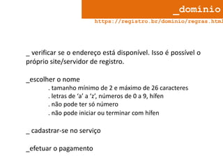 _domínio

https://registro.br/dominio/regras.html

_ verificar se o endereço está disponível. Isso é possível o
próprio site/servidor de registro.
_escolher o nome
. tamanho mínimo de 2 e máximo de 26 caracteres
. letras de ‘a’ a ‘z’, números de 0 a 9, hífen
. não pode ter só número
. não pode iniciar ou terminar com hífen

_ cadastrar-se no serviço
_efetuar o pagamento

 
