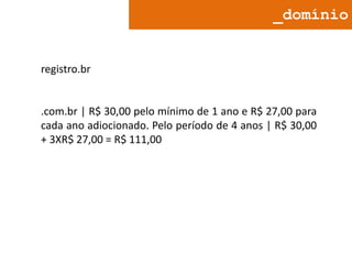 _domínio

registro.br

.com.br | R$ 30,00 pelo mínimo de 1 ano e R$ 27,00 para
cada ano adiocionado. Pelo período de 4 anos | R$ 30,00
+ 3XR$ 27,00 = R$ 111,00

 
