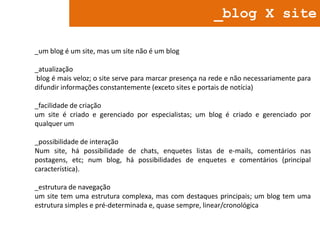 _blog X site
_um blog é um site, mas um site não é um blog
_atualização
blog é mais veloz; o site serve para marcar presença na rede e não necessariamente para
difundir informações constantemente (exceto sites e portais de notícia)
_facilidade de criação
um site é criado e gerenciado por especialistas; um blog é criado e gerenciado por
qualquer um
_possibilidade de interação
Num site, há possibilidade de chats, enquetes listas de e-mails, comentários nas
postagens, etc; num blog, há possibilidades de enquetes e comentários (principal
característica).
_estrutura de navegação
um site tem uma estrutura complexa, mas com destaques principais; um blog tem uma
estrutura simples e pré-determinada e, quase sempre, linear/cronológica

 