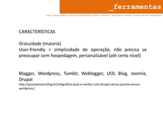 _ferramentas
http://pauloamaral.blog.br/infografico-qual-o-melhor-cms-drupal-versus-joomla-versus-wordpress/

CARACTERÍSTICAS
Gratuidade (maioria)
User-friendly = simplicidade de operação, não precisa se
preocupar com hospedagem, personalizável (até certo nível)

Blogger, Wordpress, Tumblr, Weblogger, UOL Blog, Joomla,
Drupal
http://pauloamaral.blog.br/infografico-qual-o-melhor-cms-drupal-versus-joomla-versuswordpress/

 