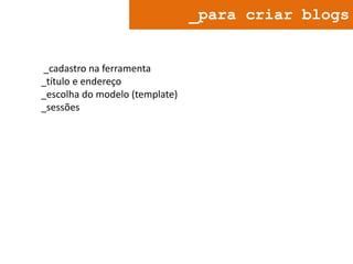_para criar blogs

_cadastro na ferramenta
_título e endereço
_escolha do modelo (template)
_sessões

 