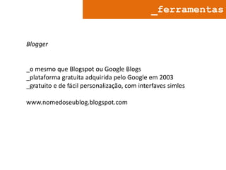 _ferramentas

Blogger

_o mesmo que Blogspot ou Google Blogs
_plataforma gratuita adquirida pelo Google em 2003
_gratuito e de fácil personalização, com interfaves simles
www.nomedoseublog.blogspot.com

 