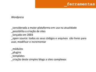 _ferramentas
Wordpress

_considerada a maior plataforma em uso na atualidade
_possibilita a criação de sites
_lançado em 2003
_open source: todos os seus códigos e arquivos são livres para
usar, modificar e incrementar
_módulos
_plugins
_templates
_criação deste simples blogs a sites complexos

 