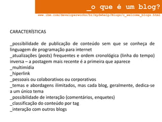 _o que é um blog?
www.ibm.com/developerworks/br/mydwhelp/Blogs/c_welcome_blogs.html

CARACTERÍSTICAS
_possibilidade de publicação de conteúdo sem que se conheça de
linguagem de programação para internet
_atualizações (posts) frequentes e ordem cronológica (linha do tempo)
inversa – a postagem mais recente é a primeira que aparece
_multimídia
_hiperlink
_pessoais ou colaborativos ou corporativos
_temas e abordagens ilimitados, mas cada blog, geralmente, dedica-se
a um único tema
_possibilidade de interação (comentários, enquetes)
_classificação do conteúdo por tag
_interação com outros blogs

 